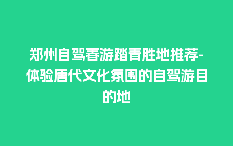 郑州自驾春游踏青胜地推荐-体验唐代文化氛围的自驾游目的地