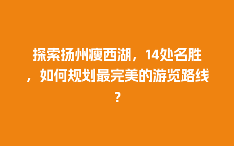 探索扬州瘦西湖，14处名胜，如何规划最完美的游览路线？