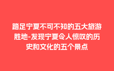 踏足宁夏不可不知的五大旅游胜地-发现宁夏令人惊叹的历史和文化的五个景点