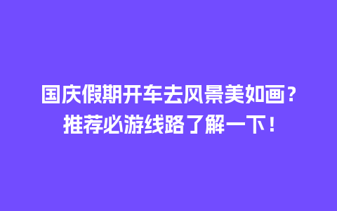 国庆假期开车去风景美如画？推荐必游线路了解一下！