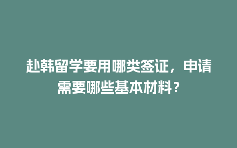 赴韩留学要用哪类签证，申请需要哪些基本材料？