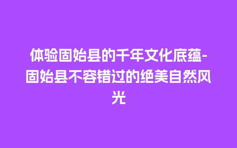 体验固始县的千年文化底蕴-固始县不容错过的绝美自然风光