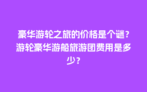 豪华游轮之旅的价格是个谜？游轮豪华游船旅游团费用是多少？