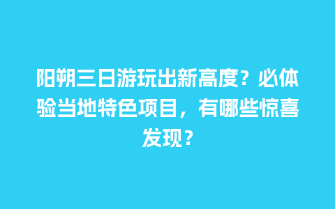 阳朔三日游玩出新高度？必体验当地特色项目，有哪些惊喜发现？