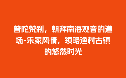 普陀梵刹，朝拜南海观音的道场-朱家风情，领略渔村古镇的悠然时光