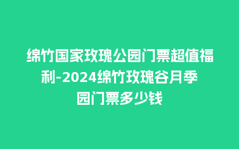 绵竹国家玫瑰公园门票超值福利-2024绵竹玫瑰谷月季园门票多少钱