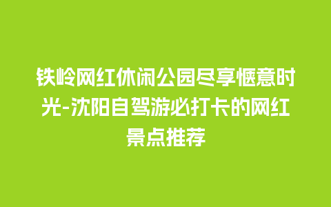 铁岭网红休闲公园尽享惬意时光-沈阳自驾游必打卡的网红景点推荐