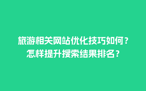 旅游相关网站优化技巧如何？怎样提升搜索结果排名？