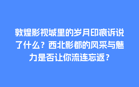 敦煌影视城里的岁月印痕诉说了什么？西北影都的风采与魅力是否让你流连忘返？