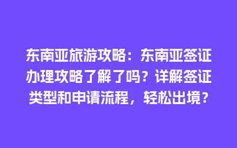 东南亚旅游攻略：东南亚签证办理攻略了解了吗？详解签证类型和申请流程，轻松出境？