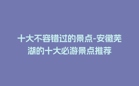 十大不容错过的景点-安徽芜湖的十大必游景点推荐