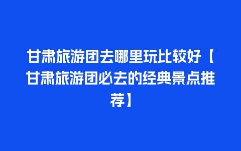 甘肃旅游团去哪里玩比较好【甘肃旅游团必去的经典景点推荐】