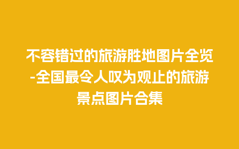 不容错过的旅游胜地图片全览-全国最令人叹为观止的旅游景点图片合集