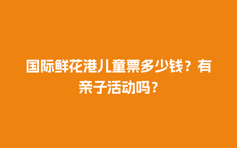 国际鲜花港儿童票多少钱？有亲子活动吗？