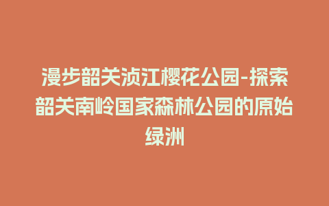 漫步韶关浈江樱花公园-探索韶关南岭国家森林公园的原始绿洲