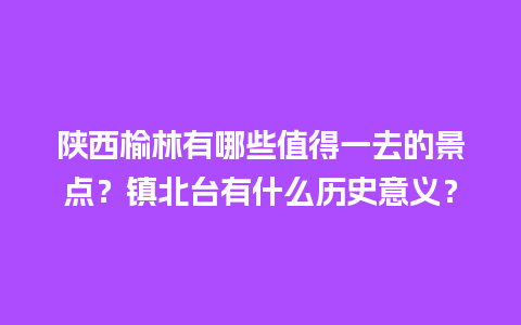 陕西榆林有哪些值得一去的景点？镇北台有什么历史意义？