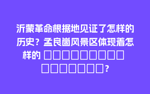 沂蒙革命根据地见证了怎样的历史？孟良崮风景区体现着怎样的 природная особена？