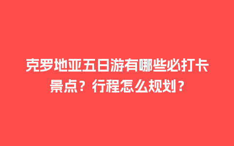 克罗地亚五日游有哪些必打卡景点？行程怎么规划？