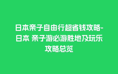 日本亲子自由行超省钱攻略-日本 亲子游必游胜地及玩乐攻略总览