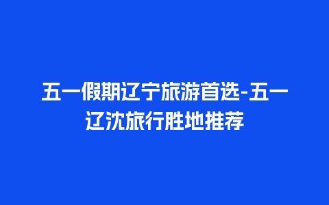 五一假期辽宁旅游首选-五一辽沈旅行胜地推荐