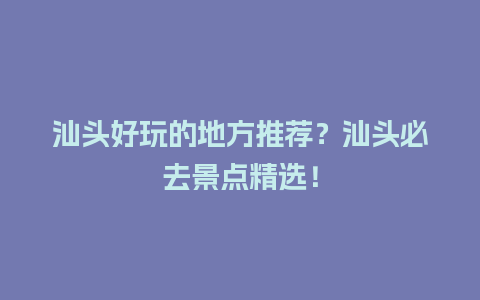 汕头好玩的地方推荐？汕头必去景点精选！