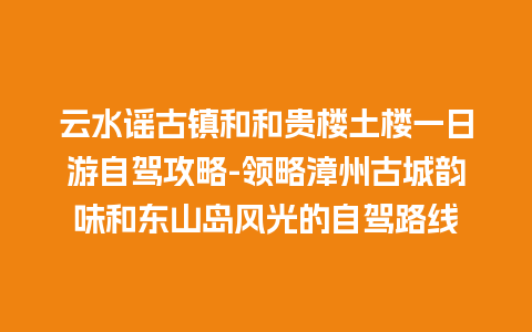 云水谣古镇和和贵楼土楼一日游自驾攻略-领略漳州古城韵味和东山岛风光的自驾路线