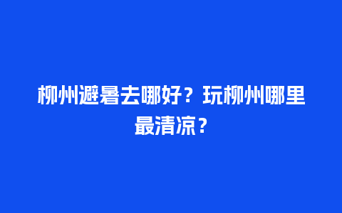 柳州避暑去哪好？玩柳州哪里最清凉？