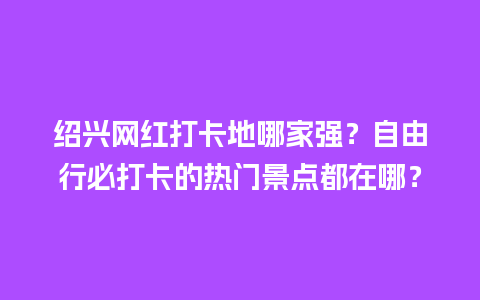 绍兴网红打卡地哪家强？自由行必打卡的热门景点都在哪？