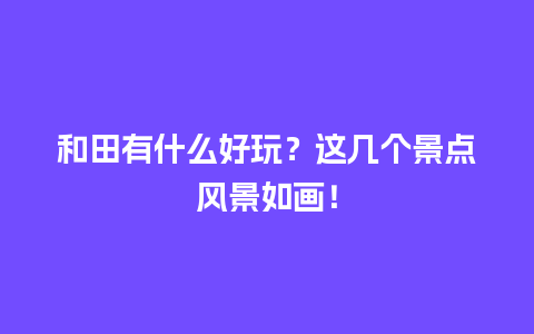 和田有什么好玩？这几个景点风景如画！