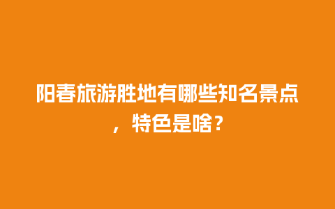 阳春旅游胜地有哪些知名景点，特色是啥？