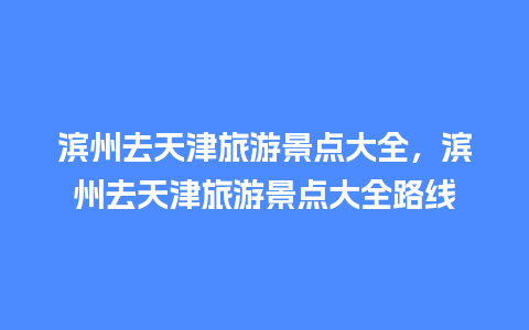 滨州去天津旅游景点大全，滨州去天津旅游景点大全路线