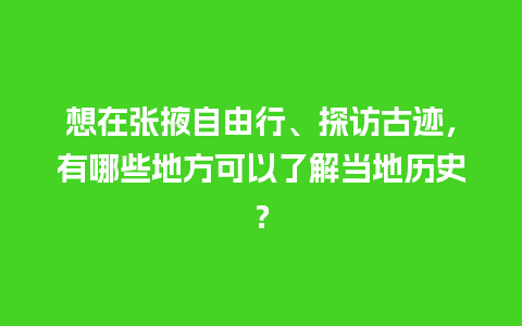 想在张掖自由行、探访古迹，有哪些地方可以了解当地历史？