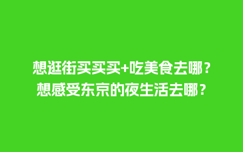 想逛街买买买+吃美食去哪？想感受东京的夜生活去哪？