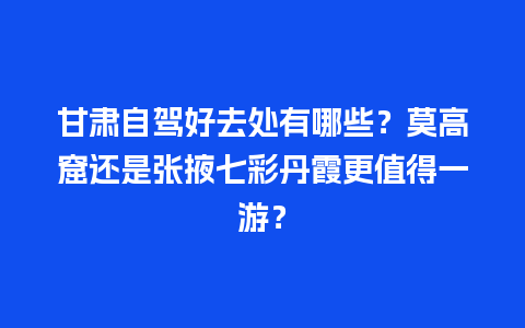 甘肃自驾好去处有哪些？莫高窟还是张掖七彩丹霞更值得一游？