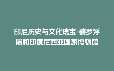 印尼历史与文化瑰宝-婆罗浮屠和印度尼西亚国家博物馆