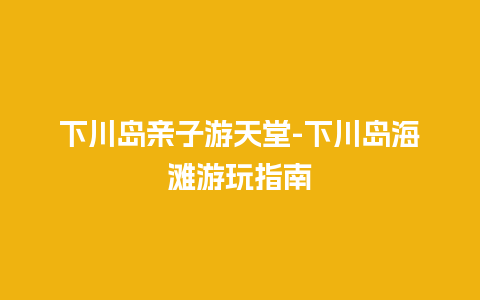 下川岛亲子游天堂-下川岛海滩游玩指南