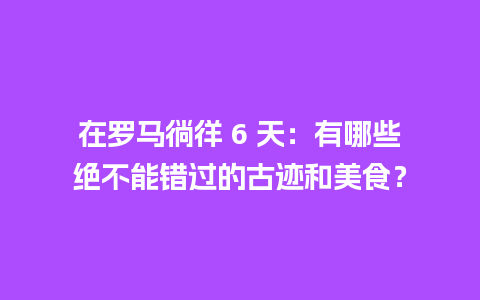 在罗马徜徉 6 天：有哪些绝不能错过的古迹和美食？