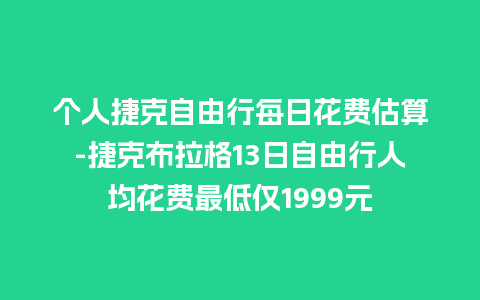 个人捷克自由行每日花费估算-捷克布拉格13日自由行人均花费最低仅1999元