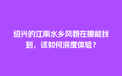 绍兴的江南水乡风貌在哪能找到，该如何深度体验？