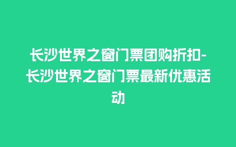 长沙世界之窗门票团购折扣-长沙世界之窗门票最新优惠活动