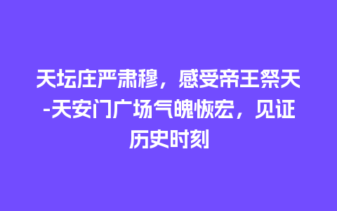 天坛庄严肃穆，感受帝王祭天-天安门广场气魄恢宏，见证历史时刻