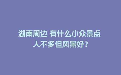 湖南周边 有什么小众景点 人不多但风景好？