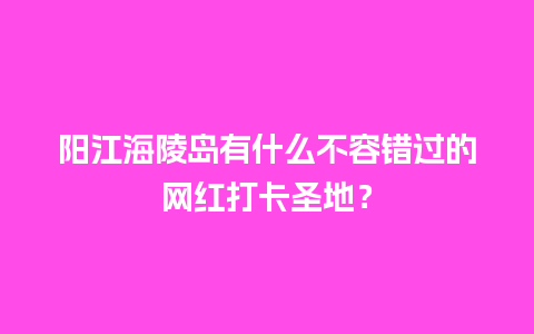 阳江海陵岛有什么不容错过的网红打卡圣地？