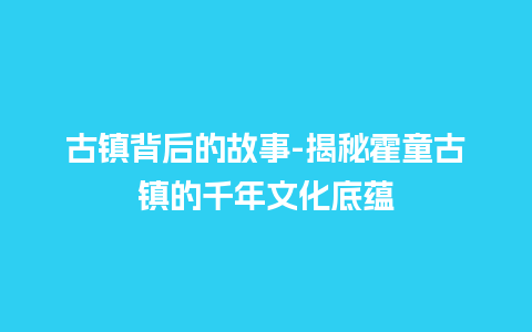 古镇背后的故事-揭秘霍童古镇的千年文化底蕴