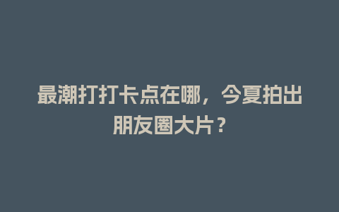 最潮打打卡点在哪，今夏拍出朋友圈大片？