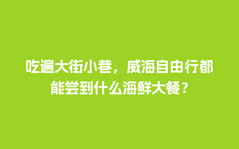 吃遍大街小巷，威海自由行都能尝到什么海鲜大餐？