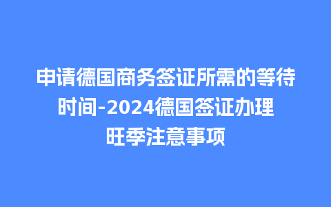 申请德国商务签证所需的等待时间-2024德国签证办理旺季注意事项