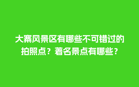 大寨风景区有哪些不可错过的拍照点？著名景点有哪些？