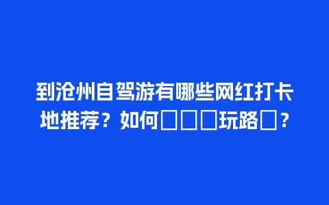 到沧州自驾游有哪些网红打卡地推荐？如何規劃遊玩路線？