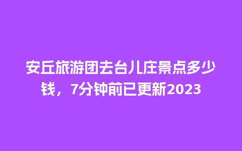 安丘旅游团去台儿庄景点多少钱，7分钟前已更新2023